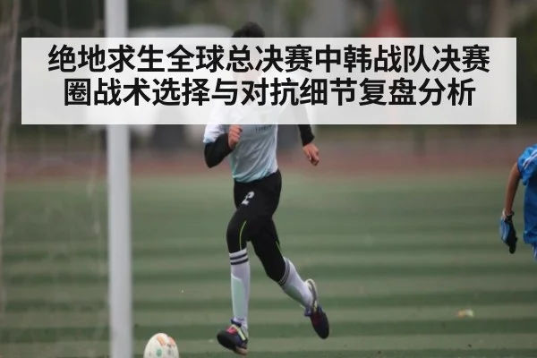 绝地求生全球总决赛中韩战队决赛圈战术选择与对抗细节复盘分析